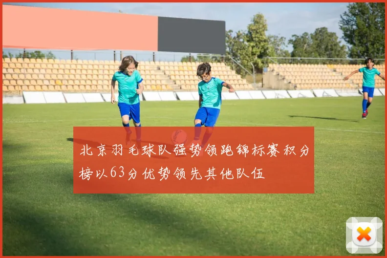 北京羽毛球队强势领跑锦标赛积分榜以63分优势领先其他队伍