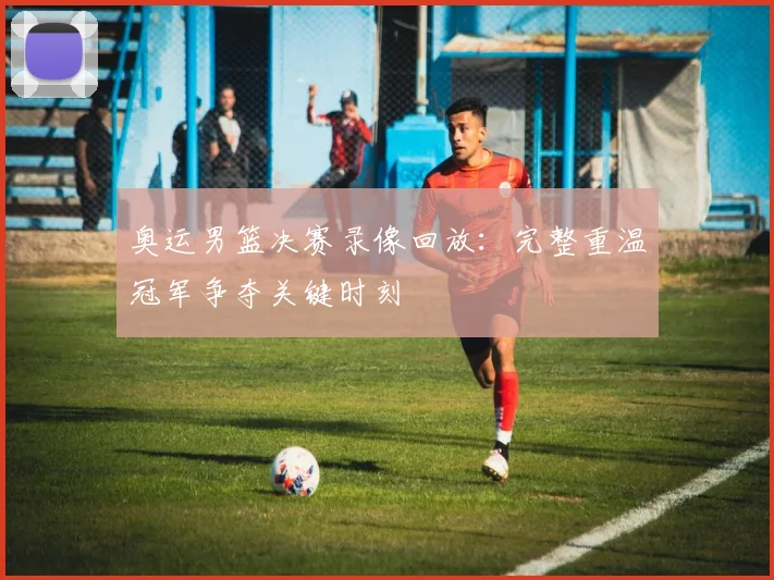 奥运男篮决赛录像回放：完整重温冠军争夺关键时刻